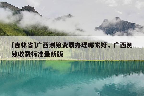 [吉林省]广西测绘资质办理哪家好，广西测绘收费标准最新版
