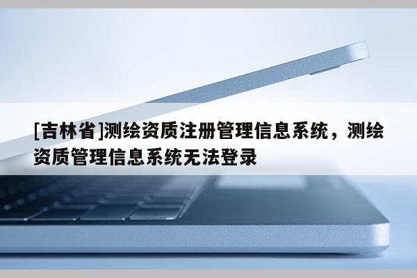[吉林省]测绘资质注册管理信息系统，测绘资质管理信息系统无法登录