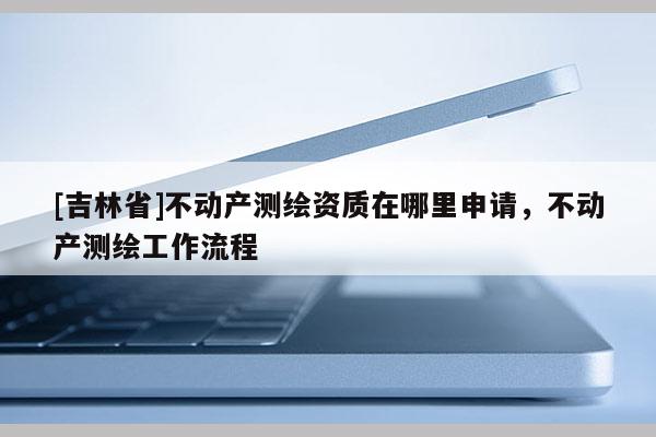[吉林省]不动产测绘资质在哪里申请，不动产测绘工作流程