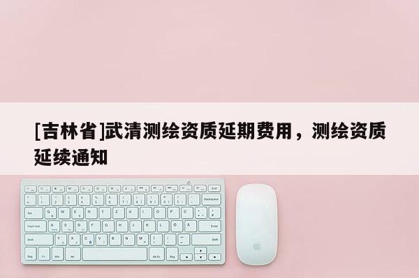 [吉林省]武清测绘资质延期费用，测绘资质延续通知