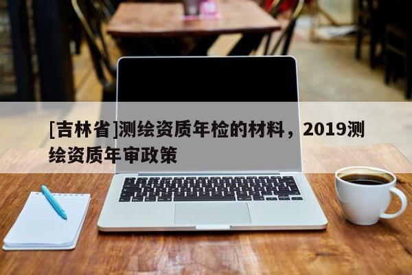 [吉林省]测绘资质年检的材料，2019测绘资质年审政策