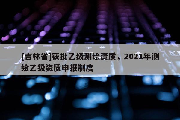 [吉林省]获批乙级测绘资质，2021年测绘乙级资质申报制度