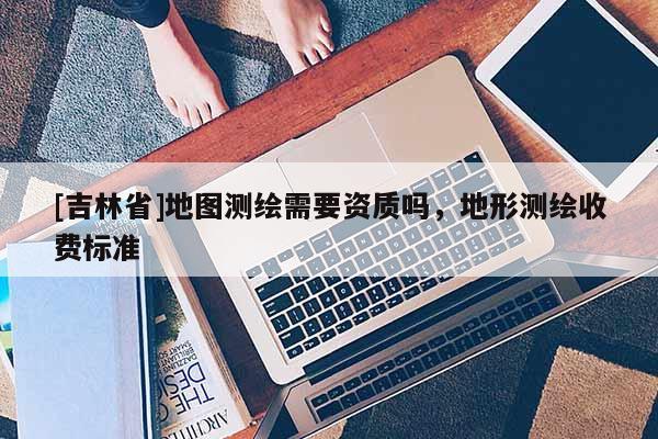 [吉林省]地图测绘需要资质吗，地形测绘收费标准