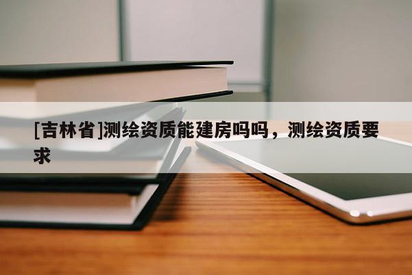 [吉林省]测绘资质能建房吗吗，测绘资质要求