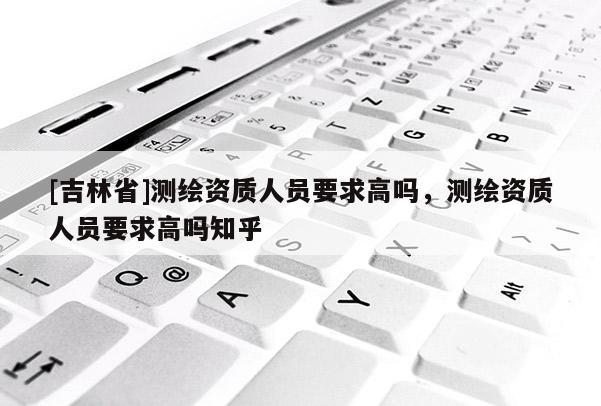 [吉林省]测绘资质人员要求高吗，测绘资质人员要求高吗知乎