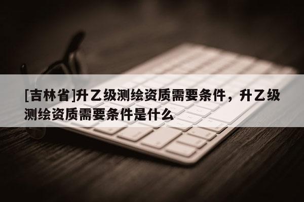 [吉林省]升乙级测绘资质需要条件，升乙级测绘资质需要条件是什么