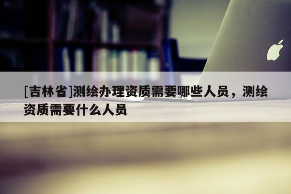 [吉林省]测绘办理资质需要哪些人员，测绘资质需要什么人员