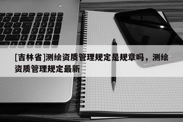 [吉林省]测绘资质管理规定是规章吗，测绘资质管理规定最新
