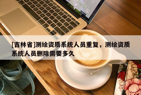 [吉林省]测绘资质系统人员重复，测绘资质系统人员删除需要多久