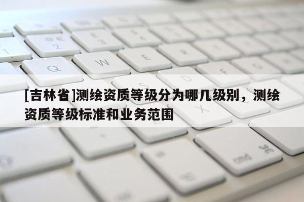 [吉林省]测绘资质等级分为哪几级别，测绘资质等级标准和业务范围