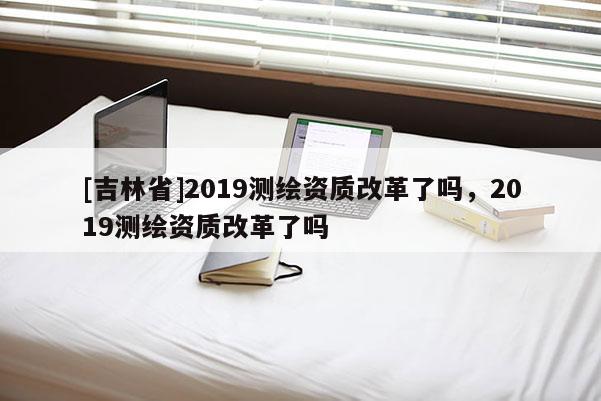 [吉林省]2019测绘资质改革了吗，2019测绘资质改革了吗
