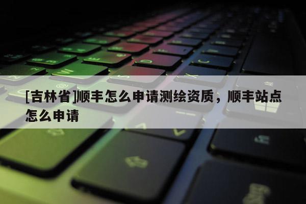 [吉林省]顺丰怎么申请测绘资质，顺丰站点怎么申请
