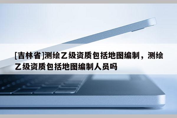 [吉林省]测绘乙级资质包括地图编制，测绘乙级资质包括地图编制人员吗