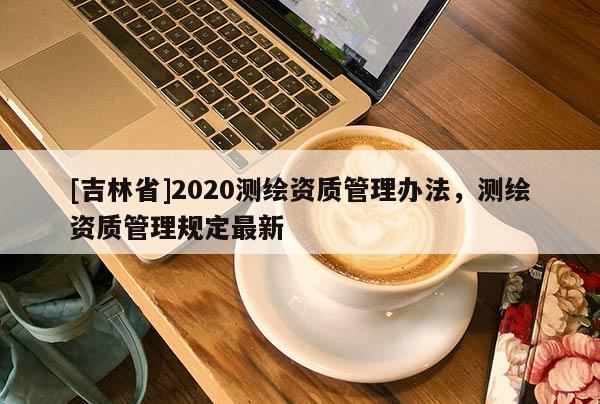 [吉林省]2020测绘资质管理办法，测绘资质管理规定最新