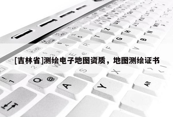 [吉林省]测绘电子地图资质，地图测绘证书