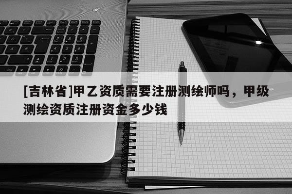 [吉林省]甲乙资质需要注册测绘师吗，甲级测绘资质注册资金多少钱