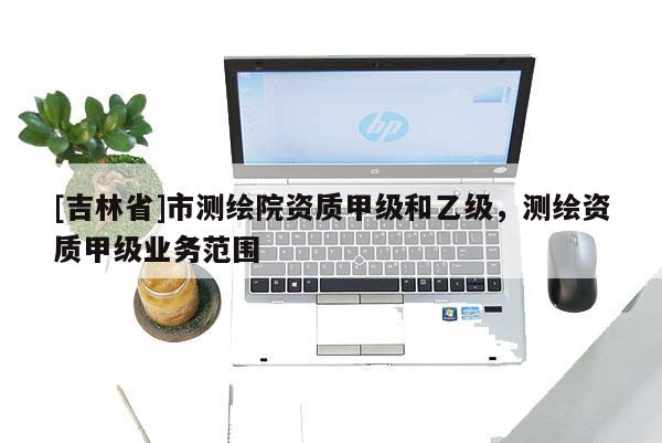 [吉林省]市测绘院资质甲级和乙级，测绘资质甲级业务范围
