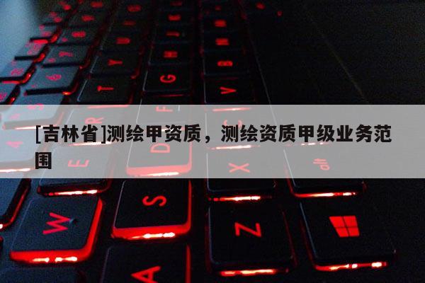 [吉林省]测绘甲资质，测绘资质甲级业务范围