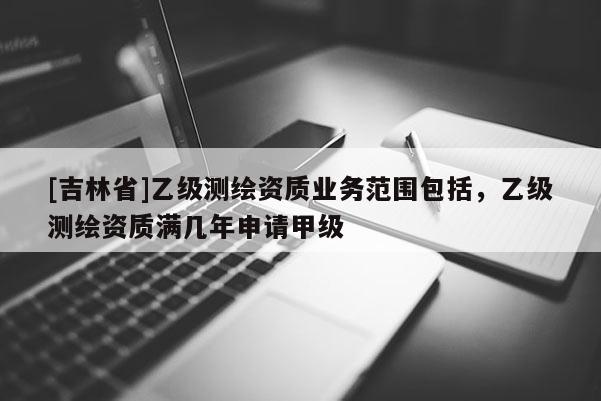 [吉林省]乙级测绘资质业务范围包括，乙级测绘资质满几年申请甲级