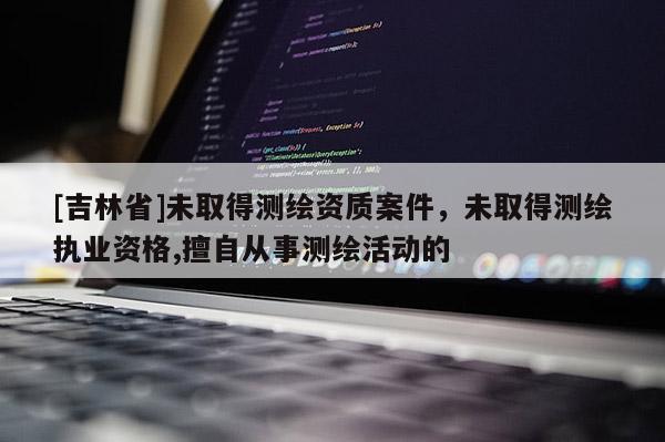 [吉林省]未取得测绘资质案件，未取得测绘执业资格,擅自从事测绘活动的