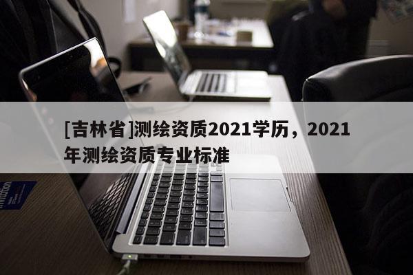 [吉林省]测绘资质2021学历，2021年测绘资质专业标准