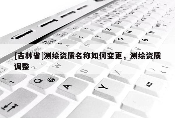 [吉林省]测绘资质名称如何变更，测绘资质调整