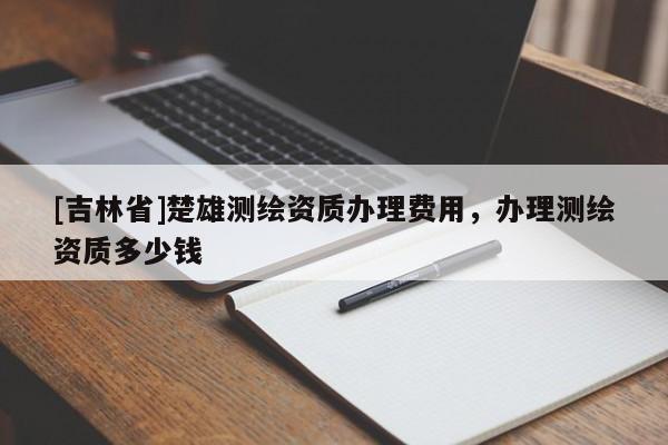 [吉林省]楚雄测绘资质办理费用，办理测绘资质多少钱