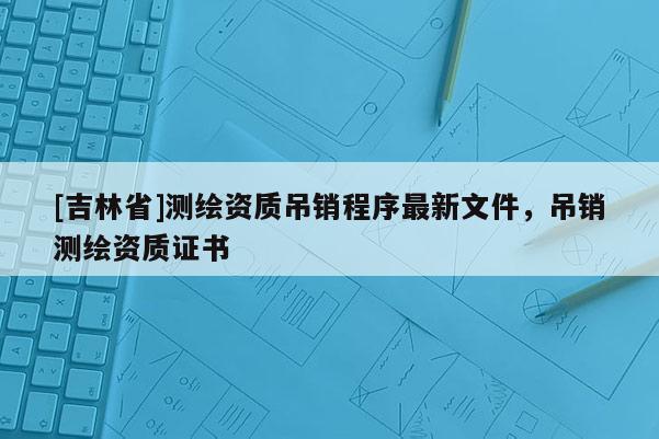 [吉林省]测绘资质吊销程序最新文件，吊销测绘资质证书