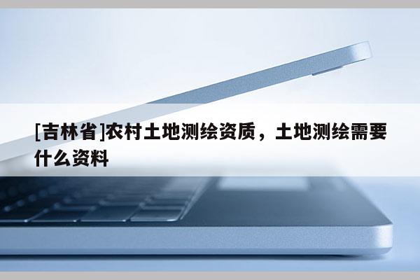 [吉林省]农村土地测绘资质，土地测绘需要什么资料