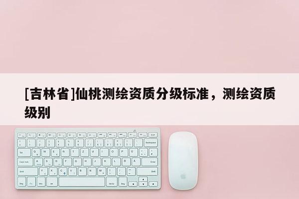 [吉林省]仙桃测绘资质分级标准，测绘资质级别