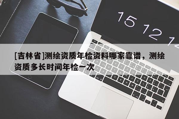 [吉林省]测绘资质年检资料哪家靠谱，测绘资质多长时间年检一次