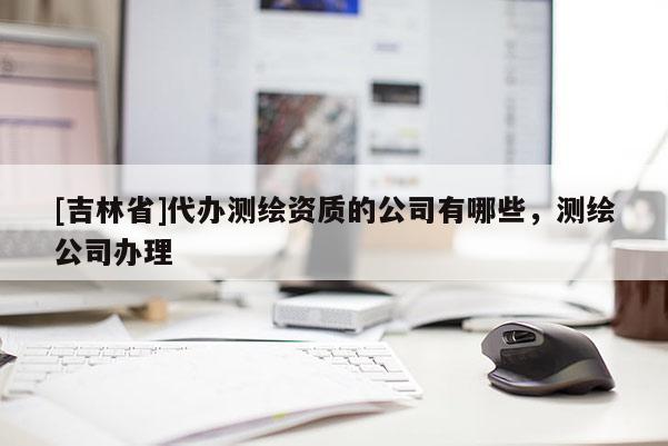 [吉林省]代办测绘资质的公司有哪些，测绘公司办理