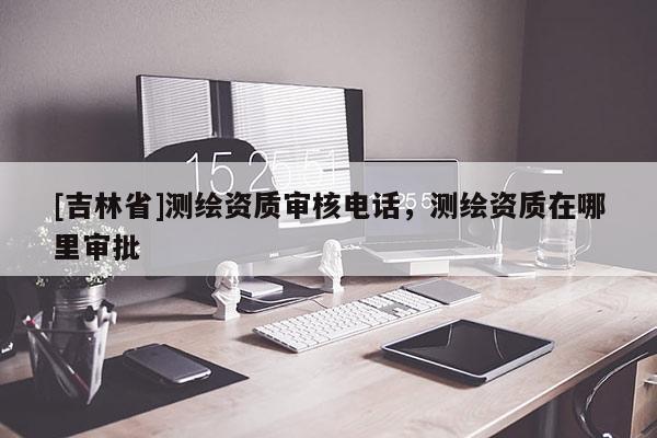[吉林省]测绘资质审核电话，测绘资质在哪里审批