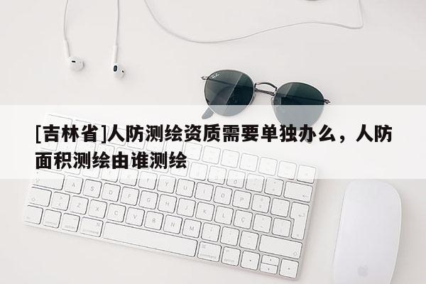 [吉林省]人防测绘资质需要单独办么，人防面积测绘由谁测绘