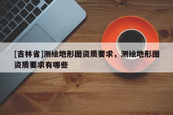 [吉林省]测绘地形图资质要求，测绘地形图资质要求有哪些