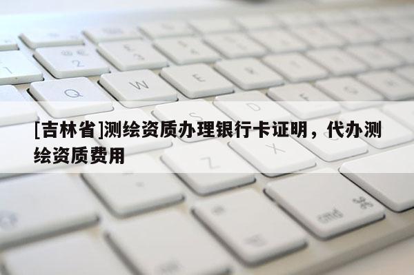 [吉林省]测绘资质办理银行卡证明，代办测绘资质费用