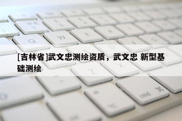 [吉林省]武文忠测绘资质，武文忠 新型基础测绘