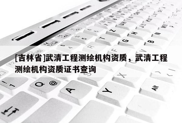 [吉林省]武清工程测绘机构资质，武清工程测绘机构资质证书查询