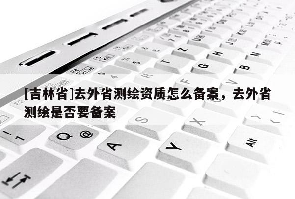 [吉林省]去外省测绘资质怎么备案，去外省测绘是否要备案