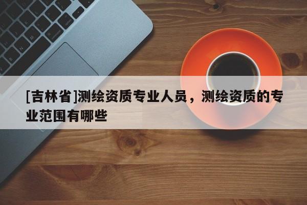 [吉林省]测绘资质专业人员，测绘资质的专业范围有哪些