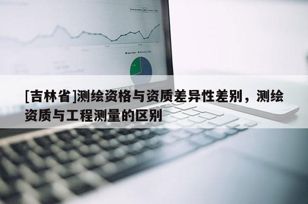 [吉林省]测绘资格与资质差异性差别，测绘资质与工程测量的区别