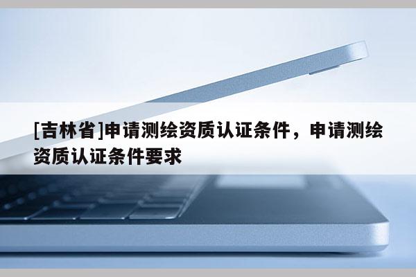 [吉林省]申请测绘资质认证条件，申请测绘资质认证条件要求