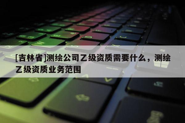 [吉林省]测绘公司乙级资质需要什么，测绘乙级资质业务范围