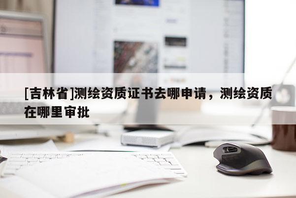 [吉林省]测绘资质证书去哪申请，测绘资质在哪里审批