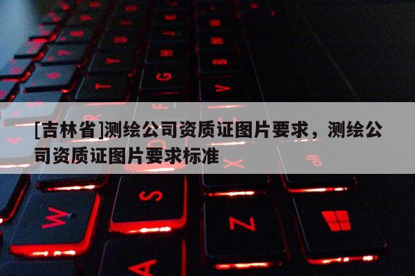 [吉林省]测绘公司资质证图片要求，测绘公司资质证图片要求标准