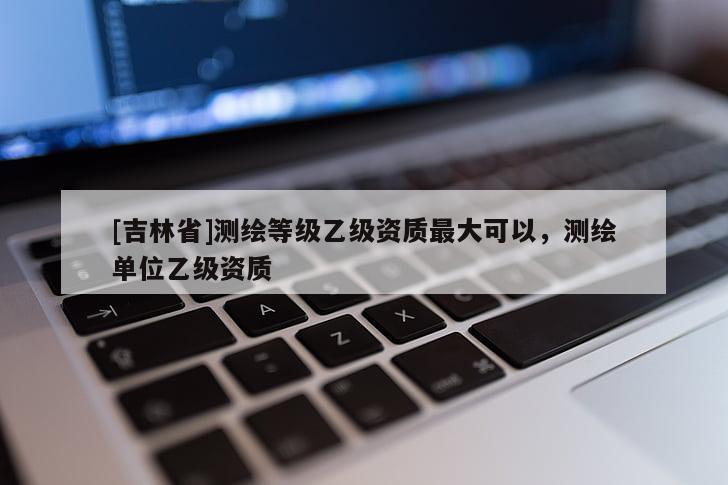 [吉林省]测绘等级乙级资质最大可以，测绘单位乙级资质