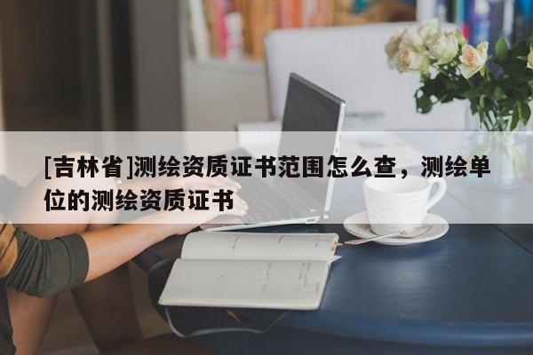 [吉林省]测绘资质证书范围怎么查，测绘单位的测绘资质证书
