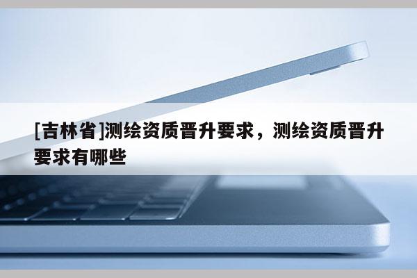 [吉林省]测绘资质晋升要求，测绘资质晋升要求有哪些
