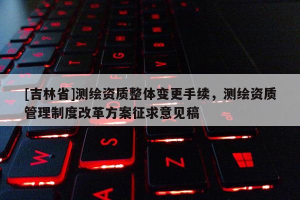 [吉林省]测绘资质整体变更手续，测绘资质管理制度改革方案征求意见稿