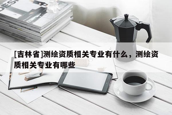 [吉林省]测绘资质相关专业有什么，测绘资质相关专业有哪些
